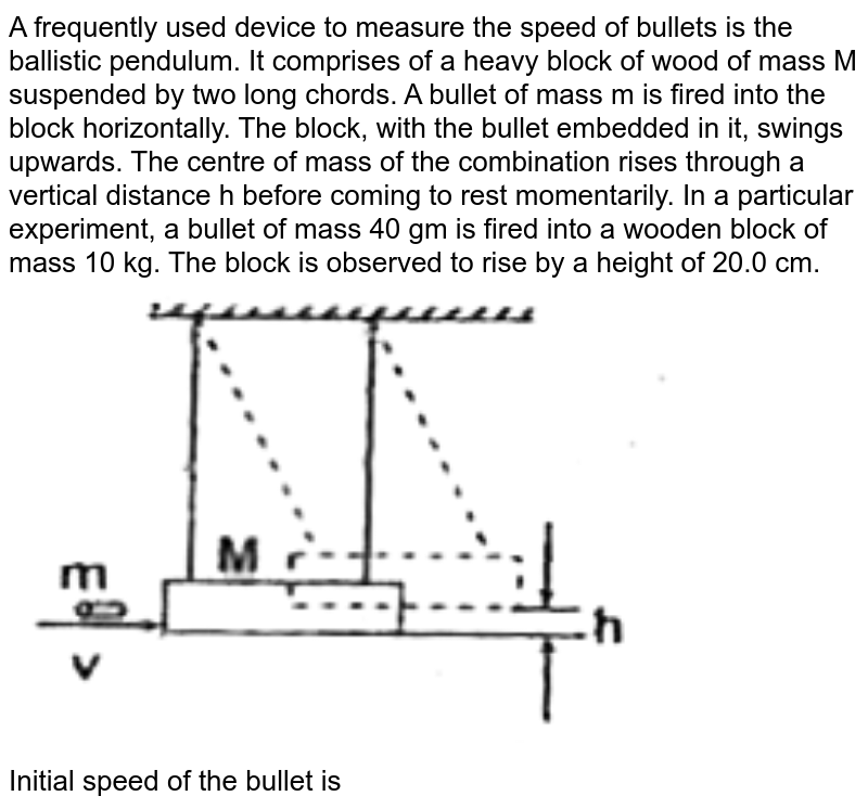 A frequently used device to measure the speed of bullets is the ballistic pendulum. It comprises of a heavy block of wood of mass M suspended by two long chords. A bullet of mass m is fired into the block horizontally. The block, with the bullet embedded in it, swings upwards. The centre of mass of the combination rises through a vertical distance h before coming to rest momentarily. In a particular experiment, a bullet of mass 40 gm is fired into a wooden block of mass 10 kg. The block is observed to rise by a height of 20.0 cm.  <br>  <img src="https://d10lpgp6xz60nq.cloudfront.net/physics_images/FIITJEE_PHY_MB_01_C01_SLV_048_Q01.png" width="80%">  <br> Initial speed of the bullet is 