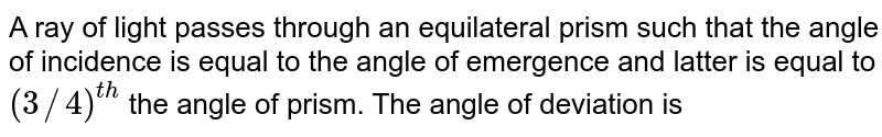 A ray of light passes through an equilateral prism such that the angle of incidence is equal to the angle of emergence and latter is equal to (3//4)^(th) the angle of prism. The angle of deviation is