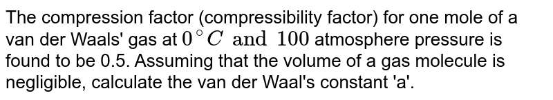 The compression factor (compressibility factor) for one mole of a van der Waals' gas at `0^(@)C and 100` atmosphere pressure is found to be 0.5. Assuming that the volume of a gas molecule is negligible, calculate the van der Waal's constant 'a'.