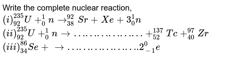 Write the complete nuclear reaction, <br> `(i) _(92)^(235)U+_(0)^(1)nto_(38)^(92)Sr+Xe+3_(0)^(1)n` <br> `(ii) _(92)^(235)U+_(0)^(1)nto………………+_(52)^(137)Tc+_(40)^(97)Zr` <br> `(iii) _(34)^(86)Se+to……………….2_(-1)^(0)e`