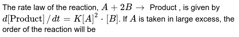 The rate law of the reaction, A+2B to Product , is given by d["Product"]//dt=K[A]^(2)*[B] . If A is taken in large excess, the order of the reaction will be