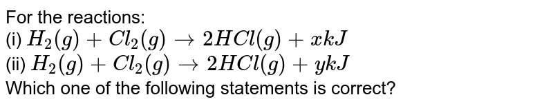 For the reactions: (i) H_(2)(g) + Cl_(2)(g) to 2HCl (g) + xkJ (ii) H_(2)(g) + Cl_(2)(g) to 2HCl(g) + ykJ Which one of the following statements is correct?