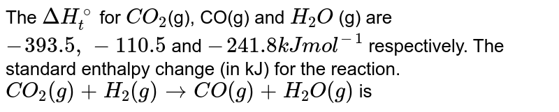 The DeltaH_(t)^(@) for CO_(2) (g), CO(g) and H_(2)O (g) are -393.5, -110.5 and -241.8 kJ mol^(-1) respectively. The standard enthalpy change (in kJ) for the reaction. CO_(2)(g) + H_(2)(g) to CO(g) + H_(2)O(g) is