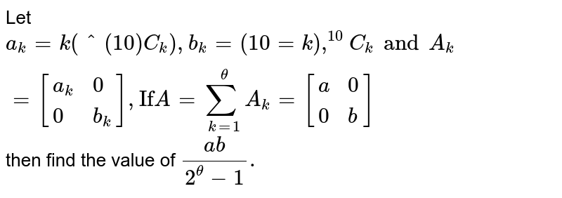 Let a_k =k(^(10)C _k ) , b_k =(10 = k ),^(10 ) C _k and A_k =[{:( a_k ,0),( 0, b_k) :}] , "If" A = underset(k=1) overset (theta ) sum A_k = [{:( a,0),( 0,b) :}] then find the value of (ab)/( 2^(theta )-1) .