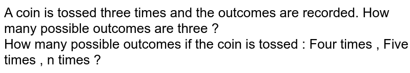 A coin is tossed three times and the outcomes are recorded. How many possible outcomes are three ? How many possible outcomes if the coin is tossed : Four times , Five times , n times ?