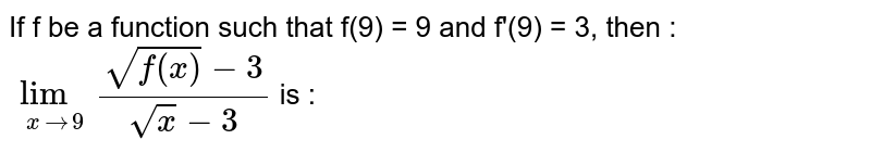 If f be a function such that f(9) = 9 and f'(9) = 3, then : <br> `lim_(x rarr 9) (sqrt(f(x)) - 3)/(sqrt(x) - 3)` is : 