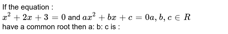 If the  equation :  <br> `x^(2 ) + 2x +3=0` and `ax^(2) +bx+ c=0 a,b,c  in R` <br> have  a common  root  then a: b: c is : 