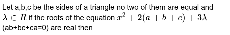 Let  a,b,c be the sides of  a triangle no two of them are equal and `lambda in R` if the roots of the equation `x^(2)+2(a+b+c)+3lambda`(ab+bc+ca=0) are real then 