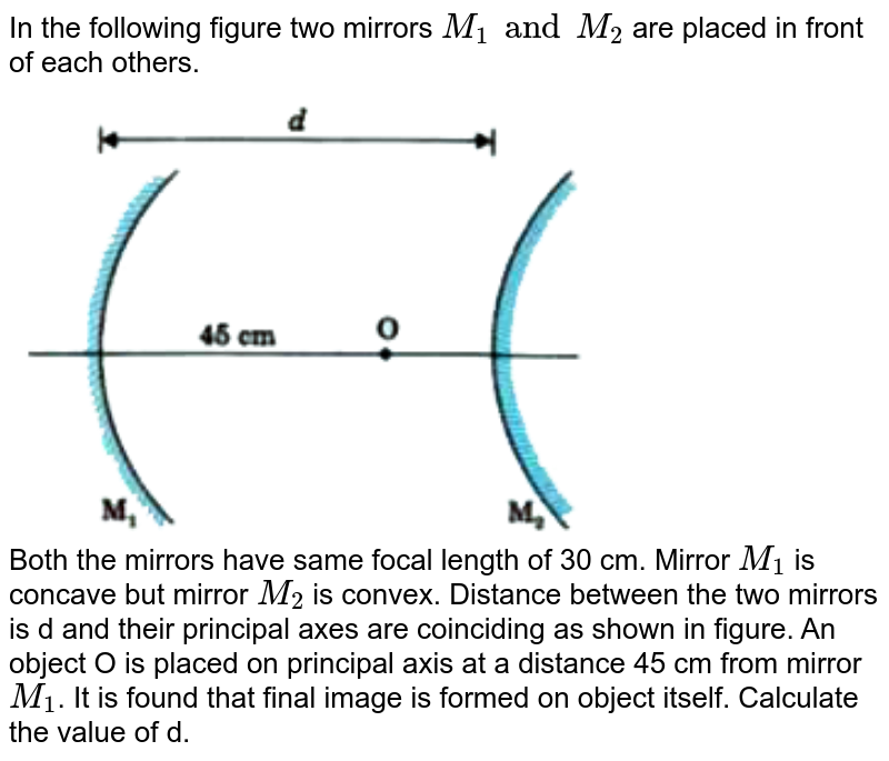 In the following figure two mirrors `M_(1) and M_(2)` are placed in front of each others.<br> <img src="https://d10lpgp6xz60nq.cloudfront.net/physics_images/MOD_UNT_PHY_XII_P2_C09_E03_017_Q01.png" width="80%"> <br> Both the mirrors have same focal length of 30 cm. Mirror `M_(1)` is concave but mirror `M_(2)` is convex. Distance between the two mirrors is d and their principal axes are coinciding as shown in figure. An object O is placed on principal axis at a distance 45 cm from mirror `M_(1)`. It is found that final image is formed on object itself. Calculate the value of d.