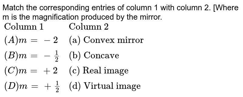 Match the corresponding entries of column 1 with column 2. [Where m is the magnification produced by the mirror. {:("Column 1","Column 2"),((A)m=-2,"(a) Convex mirror"),((B)m=-(1)/(2),"(b) Concave"),((C)m=+2,"(c) Real image"),((D)m=+(1)/(2),"(d) Virtual image"):}