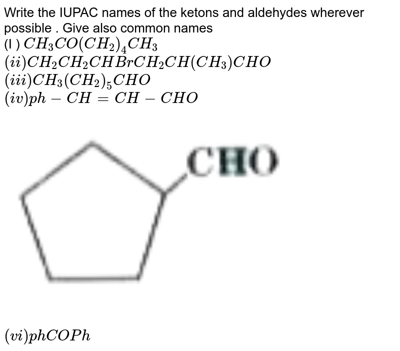 Write  the IUPAC  names  of the  ketons  and aldehydes  wherever  possible  . Give  also  common  names  <br> (I )  `CH_3CO (CH_2)_4 CH_3`  <br> `(ii )  CH_2CH_2 CHBr CH_2 CH(CH_3) CHO` <br> `(iii )  CH_3   (CH_2)_5 CHO` <br> ` (iv )ph-CH=CH-CHO` <br> <img src="https://d10lpgp6xz60nq.cloudfront.net/physics_images/MOD_SPJ_CHE_XII_P2_C12_E03_012_Q01.png" width="80%"><br> ` (vi)  ph COPh`