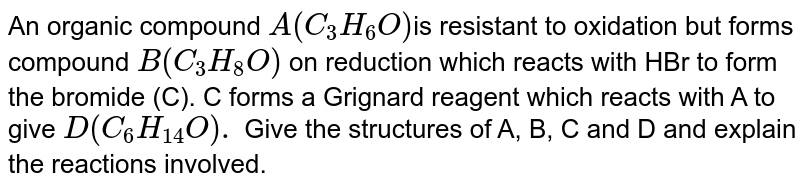 An organic compound A(C_3 H_6 O) is resistant to oxidation but forms compound B(C_3 H_8 O) on reduction which reacts with HBr to form the bromide (C). C forms a Grignard reagent which reacts with A to give D (C_6 H_(14) O). Give the structures of A, B, C and D and explain the reactions involved.