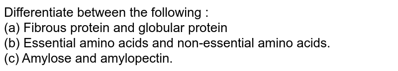 Differentiate between the following : (a) Fibrous protein and globular protein (b) Essential amino acids and non-essential amino acids. (c) Amylose and amylopectin.