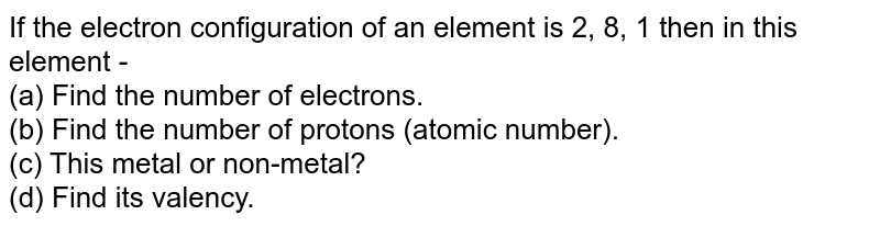 If the electron configuration of an element is 2, 8, 1 then in this element - (a) Find the number of electrons. (b) Find the number of protons (atomic number). (c) This metal or non-metal? (d) Find its valency.