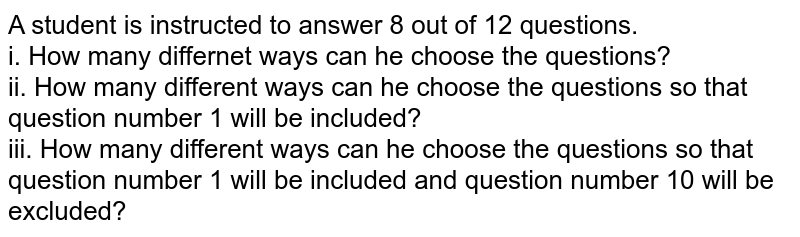 A student is instructed to answer 8 out of 12 questions. <br> i. How many differnet ways can he choose the questions? <br> ii. How many different ways can he choose the questions so that question number 1 will be included? <br> iii. How many different ways can he choose the questions so that question number 1 will be included and question number 10 will be excluded?