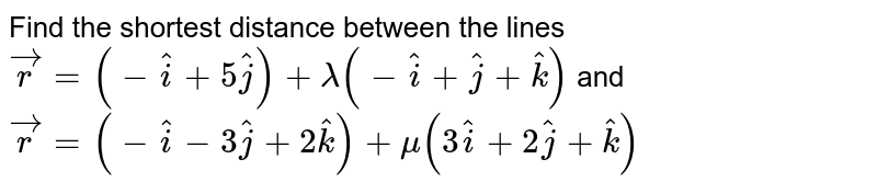 Find the shortest distance between the lines <br> `vecr=(-hati+5hatj)+lambda(-hati+hatj+hatk)` and `vecr=(-hati-3hatj+2hatk)+mu(3hati+2hatj+hatk)` 