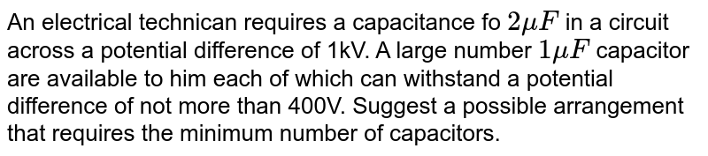 An electrical technican  requires  a capacitance fo `2 muF` in a circuit across a potential difference of 1kV. A large number `1muF` capacitor are available to him each of which can withstand a potential difference of not more than 400V. Suggest a possible arrangement that requires the minimum number of capacitors.