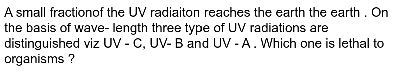 A small fractionof the UV radiaiton reaches the earth the earth . On the basis of wave- length three type of UV radiations are distinguished viz UV - C, UV- B and UV - A . Which one is lethal to organisms ?