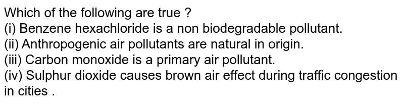Which of the following are true ? (i) Benzene hexachloride is a non biodegradable pollutant. (ii) Anthropogenic air pollutants are natural in origin. (iii) Carbon monoxide is a primary air pollutant. (iv) Sulphur dioxide causes brown air effect during traffic congestion in cities .