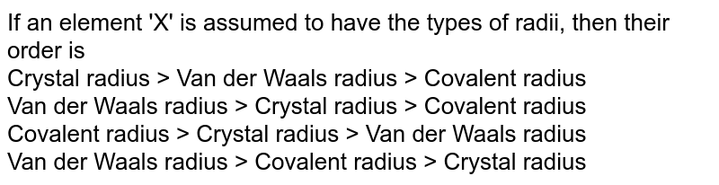 If an element 'X' is assumed to have the types of radii, then their order is Crystal radius > Van der Waals radius > Covalent radius Van der Waals radius > Crystal radius > Covalent radius Covalent radius > Crystal radius > Van der Waals radius Van der Waals radius > Covalent radius > Crystal radius