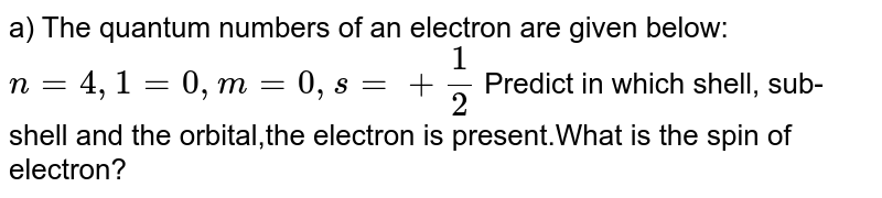 a) The quantum numbers of an electron are given below: n "=4,1=0,m=0,s=+1/2 Predict in which shell, sub-shell and the orbital,the electron is present.What is the spin of electron?