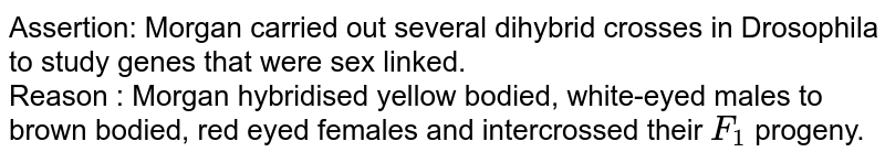 Assertion: Morgan carried out several dihybrid crosses in Drosophila to study genes that were sex linked. Reason : Morgan hybridised yellow bodied, white-eyed males to brown bodied, red eyed females and intercrossed their F_(1) progeny.