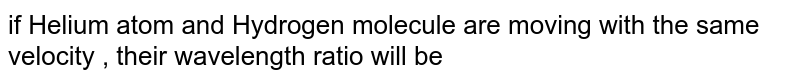 if Helium atom and Hydrogen molecule are moving with the same velocity , their wavelength ratio will be
