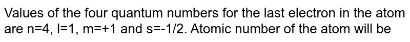 Values of the four quantum numbers for the last electron in the atom are n=4, l=1, m=+1 and s=-1/2. Atomic number of the atom will be