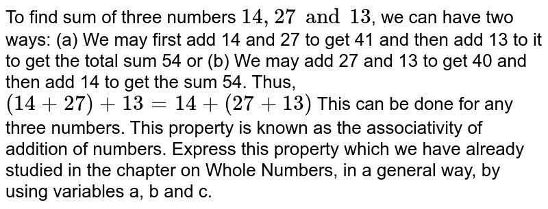 To find sum of three numbers `14, 27 and 13`, we can have two ways: (a) We may first add 14 and 27 to get 41 and then add 13 to it to get the total sum 54 or (b) We may add 27 and 13 to get 40 and then add 14 to get the sum 54. Thus, `(14 + 27 ) + 13 = 14 + (27 + 13)` This can be done for any three numbers. This property is known as the associativity of addition of numbers. Express this property which we have already studied in the chapter on Whole Numbers, in a general way, by using variables a, b and c.