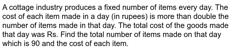 A cottage industry produces a fixed number of items every day. The cost of each item made in a day (in rupees) is more than double the number of items made in that day. The total cost of the goods made that day was Rs. Find out the total number of items made that day which is 90 and the cost of each item.