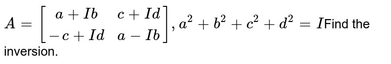 A=[(a+Ib, c+Id),(-c+Id,a-Ib)],a^(2)+b^(2)+c^(2)+d^(2)=I Find the inversion.