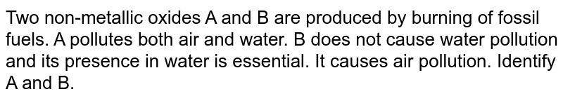 Two non-metallic oxides 'A' and 'B' are produced by buring of fossil fuels 'A' pollutes both air and water. 'B' does not cause water pollution and its presentce in water is essential. It causes air pollution. Idendify A and B.