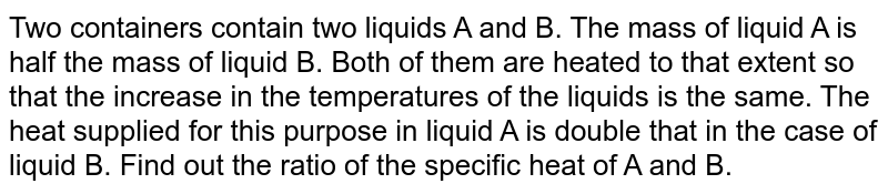 Two containers contain two liquids A and B. The mass of liquid A is half the mass of liquid B. Both of them are heated to that extent so that the increase in the temperatures of the liquids is the same. The heat supplied for this purpose in liquid A is double that in the case of liquid B. Find out the ratio of the specific heat of A and B.