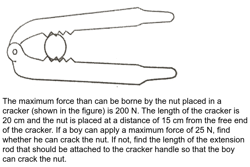 The maximum force than can be borne by the nut placed in a cracker (shown in the figure) is 200 N. The length of the cracker is 20 cm and the nut is placed at a distance of 15 cm from the free end of the cracker. If a boy can apply a maximum force of 25 N, find whether he can crack the nut. If not, find the length of the extension rod that should be attached to the cracker handle so that the boy can crack the nut.