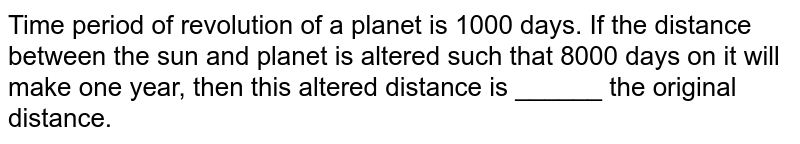 Time period of revolution of a planet is 1000 days. If the distance between the sun and planet is altered such that 8000 days on it will make one year, then this altered distance is ______ the original distance.