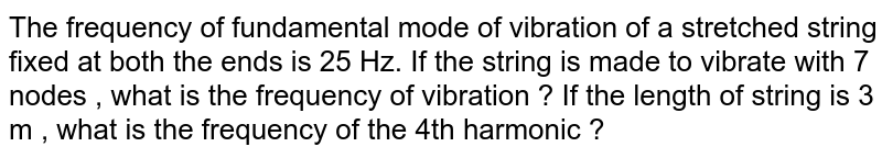 The frequency of fundamental mode of vibration of a stretched string fixed at both the ends is 25 Hz. If the string is made to vibrate with 7 nodes , what is the frequency of vibration ? If the length of string is 3 m , what is the frequency of the 4th harmonic ?