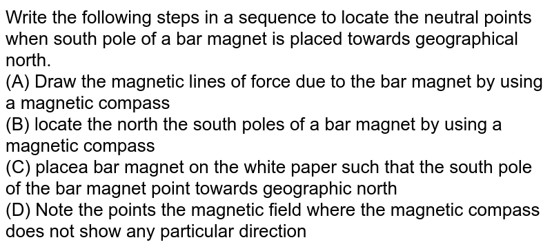 Write the following steps in a sequence to locate the neutral points when south pole of a bar magnet is placed towards geographical north. (A) Draw the magnetic lines of force due to the bar magnet by using a magnetic compass (B) locate the north the south poles of a bar magnet by using a magnetic compass (C) placea bar magnet on the white paper such that the south pole of the bar magnet point towards geographic north (D) Note the points the magnetic field where the magnetic compass does not show any particular direction