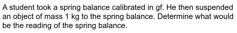 A student took a spring balance calibrated in gf. He then suspended an object of mass 1 kg to the spring balance. Determine what would be the reading of the spring balance.