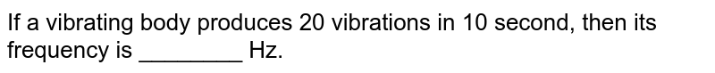 If a vibrating body produces 20 vibrations in 10 second, then its frequency is ________ Hz.