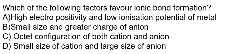 Which of the following factors favour ionic bond formation? A)High electro positivity and low ionisation potential of metal B)Small size and greater charge of anion C) Octet configuration of both cation and anion D) Small size of cation and large size of anion