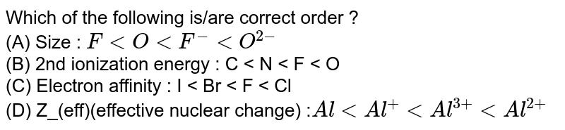 Which of the following is/are correct order ? (A) Size : \(F (B) 2nd ionization energy : C (C) Electron affinity : I (D) Z_(eff)(effective nuclear change) :\(Al < Al^{+} < Al^{3+} < Al^{2+}\)