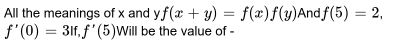 All the meanings of x and y f(x+y) = f(x)f(y) And f(5) = 2 , f'(0) = 3 If, f'(5) Will be the value of -