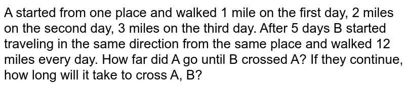 A started from one place and continued 1 mile on the first day, 2 miles on the second day and 3 miles on the third day. After 5 days B started traveling in the same direction from the same place and walked 12 miles every day. How far did A go until B crossed A? If they continue, how long will it take to cross A, B?