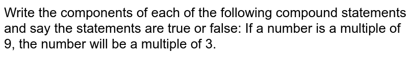 Write the components of each of the following compound statements and say the statements are true or false: If a number is a multiple of 9, the number will be a multiple of 3.