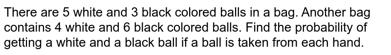 There are 5 white and 3 black colored balls in a bag. Another bag contains 4 white and 6 black colored balls. If a ball is taken from each hand then look at the probability of getting a white and a black ball.