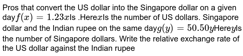Pros that convert the US dollar into the Singapore dollar on a given day f(x)=1.23x Is .Here x Is the number of US dollars. Singapore dollar and the Indian rupee against the same day g(y)=50.50y Here y Is the number of Singapore dollars. Write the relative exchange rate of the US dollar against the Indian rupee
