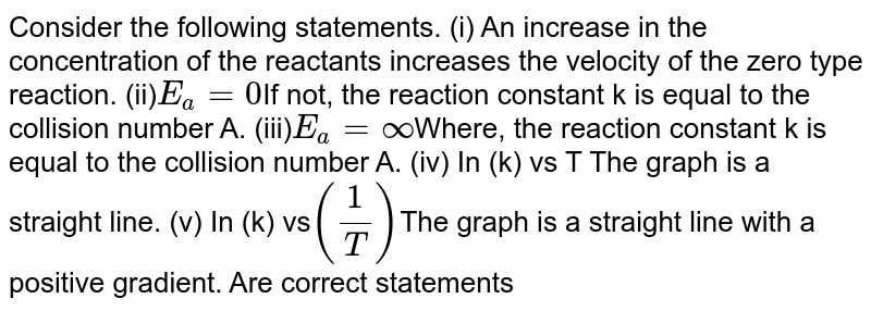 Consider the following statements. (i) An increase in the concentration of the reactants increases the velocity of the zero type reaction. (ii) E_(a) = 0 If not, the reaction constant k is equal to the collision number A. (iii) E_(a) = oo Where, the reaction constant k is equal to the collision number A. (iv) In (k) vs T The graph is a straight line. (v) In (k) vs (1/T) The graph is a straight line with a positive slope. Are the right statements
