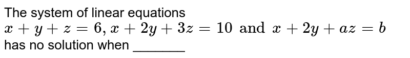 The system of linear equations `x+y+z = 6, x+2y+3z = 10 and x + 2y +az = b ` has no  solution when _______