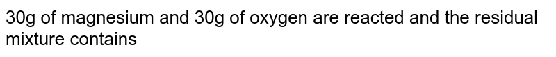 30g of magnesium and 30g of oxygen are reacted and the residual mixture contains