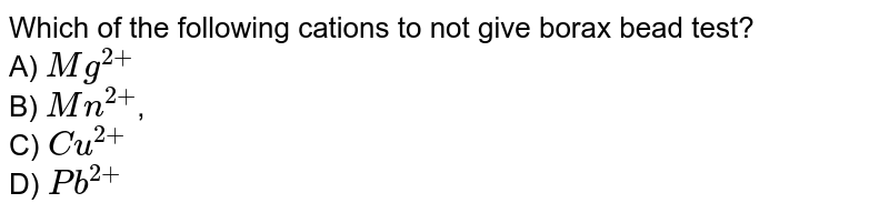 Which of the following cations to not give borax bead test? A) \(Mg^{2+}\) B) \(Mn^{2+}\), C) \(Cu^{2+}\) D) \(Pb^{2+}\)